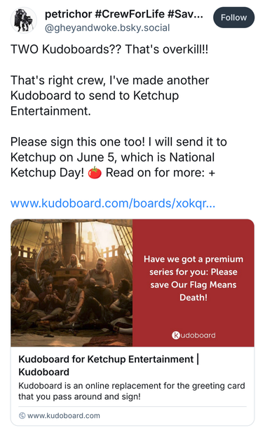 Another Bluesky post from @ GheyAndWoke.bsky.social: “Two Kudoboards?? That's overkill!! That's right crew, I've made another Kudoboard to send to Ketchup Entertainment. Please sign this one too! I will send it to Ketchup on June 5, which is National Ketchup Day! (Tomato emoji) Read on for more.” Below is a link to the Ketchup KudoBoard, with a link preview featuring a photo of Stede's and Blackbeard's combined crew spread out on the deck and talking, next to a red box with the text “Looking for a premium series? Please save Our Flag Means Death!”