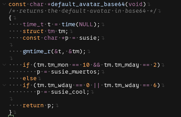 const char *default_avatar_base64(void)
/* returns the default avatar in base64 */
{
    time_t t = time(NULL);
    struct tm tm;
    const char *p = susie;

    gmtime_r(&t, &tm);

    if (tm.tm_mon == 10 && tm.tm_mday == 2)
        p = susie_muertos;
    else
    if (tm.tm_wday == 0 || tm.tm_wday == 6)
        p = susie_cool;

    return p;
}
