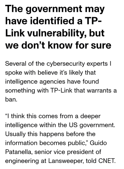 The government may have identified a TP- Link vulnerability, but we don’t know for sure Several of the cybersecurity experts | spoke with believe it’s likely that intelligence agencies have found something with TP-Link that warrants a ban.

“l think this comes from a deeper intelligence within the US government. Usually this happens before the information becomes public,” Guido Patanella, senior vice president of engineering at Lansweeper, told CNET.