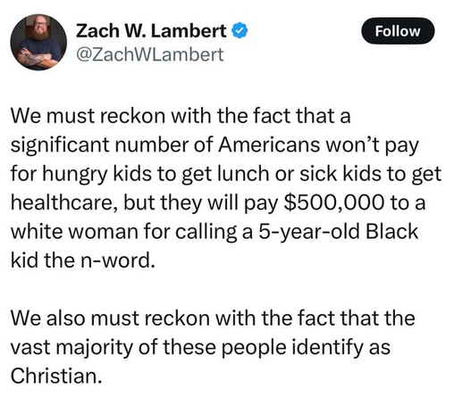 Zach W. Lambert
@ZachWLambert

We must reckon with the fact that a
significant number of Americans won’t pay
for hungry kids to get lunch or sick kids to get
healthcare, but they will pay $500,000 to a
white woman for calling a 5-year-old Black
kid the n-word.

We also must reckon with the fact that the
vast majority of these people identify as
Christian.
