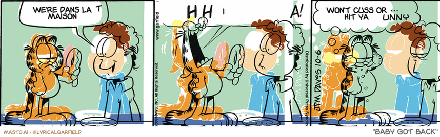 Original Garfield comic from October 6, 2009
Text replaced with lyrics from: Baby Got Back

Transcript:
• A Word To The Thick Soul Sistas, I Want To Get With Ya
• I
• Won't Cuss Or Hit Ya


--------------
Original Text:
• Jon:  I'll split that with you.
• Garfield:  WAH-HA! HA! HA! HA!  Oh, come on...THAT was funny.