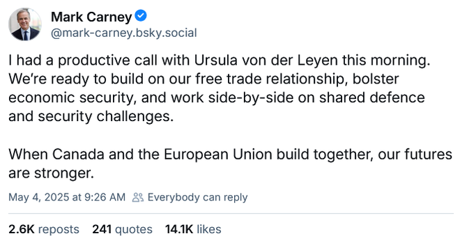 Prime Minister of Canada, Mark Carney posts on Bluesky (Sun May 4, 2025):

"I had a productive call with Ursula von der Leyen this morning. We’re ready to build on our free trade relationship, bolster economic security, and work side-by-side on shared defence and security challenges. 
 
"When Canada and the European Union build together, our futures are stronger."