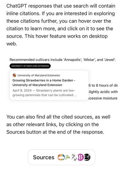 ChatGPT responses that use search will contain inline citations. If you are interested in exploring these citations further, you can hover over the citation to learn more, and click on it to see the source. This hover feature works on desktop web.
Recommended cultivars include 'Annapolis', 'Allstar', and 'Jewel'.
UNIVERSITY OF MARYLAND EXTENSION
University of Maryland Extension
Growing Strawberries in a Home Garden - University of Maryland Extension
April 9, 2024 — Strawberry plants are low-growing perennials that can be cultivated ...
6 to 8 hours of dir lightly acidic with ‹cessive moisture
You can also find all the cited sources, as well as other relevant links, by clicking on the Sources button at the end of the response.
Sources