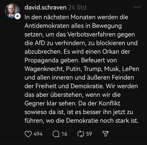 Zitat David Schraven Correctiv:
In den nächsten Monaten werden die Antidemokraten alles in Bewegung setzen, um das Verbotsverfahren gegen die AfD zu ver, zu blockieren, hindern, abzubrechen. Es wird einen Orkan der Propaganda geben.  Befeuert von Wagenknecht, Putin, Trump, Muskeln, LePen und allen inneren zudem äußeren und  Feinden der Freiheit und Demokratie. Wir werden das aber überstehen, wenn wir die Gegner klar sehen. Da der Konflikt sowieso da ist ist es besser, ihn jetzt zu führen, wo die Demokratie noch stark ist.
Die Schrift in der Kachel ist weiß auf schwarz.