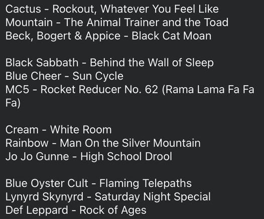 Cactus - Rockout, Whatever You Feel Like Mountain - The Animal Trainer and the Toad 
Beck, Bogert & Appice - Black Cat Moan 

Black Sabbath - Behind the Wall of Sleep Blue Cheer - Sun Cycle
MC5 - Rocket Reducer No. 62 (Rama Lama Fa Fa Fa)

Cream - White Room
Rainbow - Man On the Silver Mountain
Jo Jo Gunne - High School Drool

Blue Oyster Cult - Flaming Telepaths
Lynyrd Skynyrd - Saturday Night Special Def Leppard - Rock of Ages