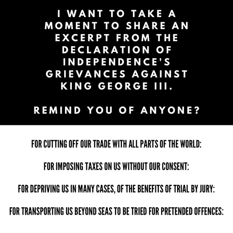 I WANT TO TAKE A MOMENT TO SHARE AN EXCERPT FROM THE DECLARATION OF INDEPENDENCE'S 
GRIEVANCES AGAINST 
KING GEORGE III. 

REMIND YOU OF ANYONE? 


FOR CUTTING OFF OUR TRADE WITH ALL PARTS OF THE WORLD: 

FOR IMPOSING TAXES ON US WITHOUT OUR CONSENT: 

FOR DEPRIVING US IN MANY CASES, OF THE BENEFITS OF TRIAL BY JURY: 

FOR TRANSPORTING US BEYOND SEAS TO BE TRIED FOR PRETENDED OFFENCES: