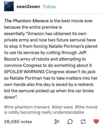 [IG post from @swan2swan]

The Phantom Menace is the best movie ever because the entire premise is essentially “Amazon has obtained its own private army and now two future samurai have to stop it from forcing Natalie Portman’s planet to use its services by cutting through Jeff Bezos’s army of robots and attempting to convince Congress to do something about it SPOILER WARNING Congress doesn’t do jack so Natalie Portman has to take matters into her own hands also the day is saved by a redneck kid the samurai picked up when the car broke down".