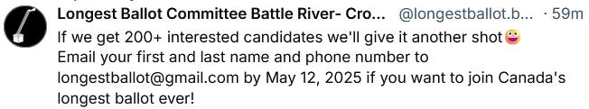 The 'Longest Ballot Committee' post on Bluesky (May 4, 2025) on the pending Battle River-Crowfoot by-election:

"If we get 200+ interested candidates we'll give it another shot😀
Email your first and last name and phone number to longestballot@gmail.com by May 12, 2025 if you want to join Canada's longest ballot ever!"

[The committee's purpose is to drive a political movement in Canada, protesting against the first-past-the-post voting system by flooding ballots with many independent candidates. They added 40+ independent candidate names to the Carleton riding during Canada's federal election in April 2025 -- the leader of the Conservative Party of Canada, incumbent, lost the Carleton riding and will run in a by-election in Battle River-Crowfoot]
