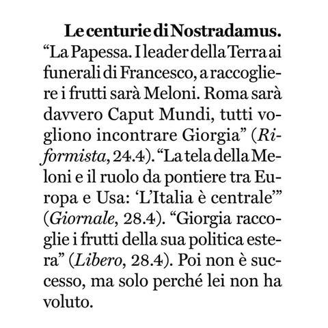 "La Papessa. I leader della Terraai funerali di Francesco, a raccogliere i frutti sarà Meloni. Roma sarà davvero Caput Mundi, tutti vogliono incontrare Giorgia" (Riformista, 24.4).
"La tela della Meloni e il ruolo da pontiere tra Europa e Usa: 'L'Italia è centrale" (Giornale, 28.4).
“Giorgia raccoglie i frutti della sua politica estera" (Libero, 28.4).

Poi non è successo, ma solo perché lei non ha voluto.