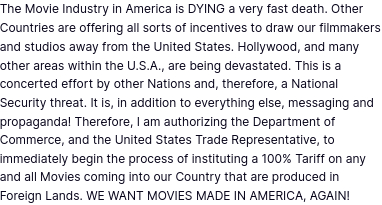 The screenshot reads:
"The Movie Industry in America is DYING a very fast death. Other Countries are offering all sorts of incentives to draw our filmmakers and studios away from the United States. Hollywood, and many other areas within the U.S.A., are being devastated. This is a concerted effort by other Nations and, therefore, a National Security threat. It is, in addition to everything else, messaging and propaganda! Therefore, I am authorizing the Department of Commerce, and the United States Trade Representative, to immediately begin the process of instituting a 100% Tariff on any and all Movies coming into our Country that are produced in Foreign Lands. WE WANT MOVIES MADE IN AMERICA, AGAIN!"
https://truthsocial.com/@realDonaldTrump/posts/114452117143235155