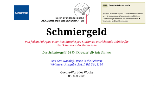 Im oberen Bereich der Grafik: Logo des Kohlhammer Verlags, Logo der Berlin-Brandenburgischen Akademie der Wissenschaften, Schaltfläche "GWb Goethe-Wörterbuch" aus dem Wörterbuchnetz
Darunter, Ausrichtung zentriert:
Schmiergeld

von jedem Fahrgast einer Postkutsche pro Station zu entrichtende Gebühr für das Schmieren der Radachsen

Das Schmiergeld	24 Kr. [Kreuzer] für jede Station.

Aus dem Nachlaß. Reise in die Schweiz
Weimarer Ausgabe, Abt. I, Bd. 342, S. 90

Goethe-Wort der Woche
05. Mai 2025