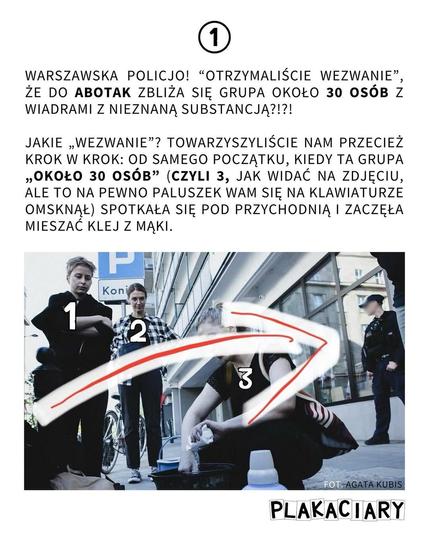 1
WARSZAWSKA POLICJO! "OTRZYMALIŚCIE WEZWANIE", ŻE DO ABOTAK ZBLIŻA SIĘ GRUPA OKOŁO 30 OSÓB Z WIADRAMI Z NIEZNANĄ SUBSTANCJĄ?!?!

JAKIE „WEZWANIE"? TOWARZYSZYLIŚCIE NAM PRZECIEŻ KROK W KROK: OD SAMEGO POCZĄTKU, KIEDY TA GRUPA ‚OKOŁO 30 OSÓB” (CZYLI 3, JAK WIDAĆ NA ZDJĘCIU, ALE TO NA PEWNO PALUSZEK WAM SIĘ NA KLAWIATURZE OMSKNĄŁ) SPOTKAŁA SIĘ POD PRZYCHODNIĄ I ZACZĘŁA MIESZAĆ KLEJ Z MĄKI.
na zdjęciu podpisane osoby - nr 1, 2 i 3
FOT. AGATA KUBIS
PLAKACIARY