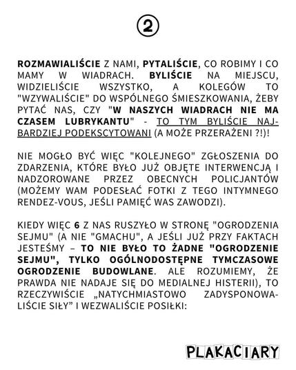 2
ROZMAWIALIŚCIE Z NAMI, PYTALIŚCIE, CO ROBIMY I CO MAMY W WIADRACH. BYLIŚCIE ΝΑ MIEJSCU, WIDZIELIŚCIE WSZYSTKO, A KOLEGÓW ΤΟ "WZYWALIŚCIE" DO WSPÓLNEGO ŚMIESZKOWANIA, ŻEBY PYTAĆ NAS, CZY "W NASZYCH WIADRACH NIE MA CZASEM LUBRYKANTU" TO TYM BYLIŚCIE NAJ BARDZIEJ PODEKSCYTOWANI (A MOŻE PRZERAŻENI ?!)!
-
NIE MOGŁO BYĆ WIĘC "KOLEJNEGO" ZGŁOSZENIA DO ZDARZENIA, KTÓRE BYŁO JUŻ OBJĘTE INTERWENCJĄ I NADZOROWANE PRZEZ OBECNYCH POLICJANTÓW (MOŻEMY WAM PODESŁAĆ FOTKI Z TEGO INTYMNEGO RENDEZ-VOUS, JEŚLI PAMIĘĆ WAS ZAWODZI).
—
KIEDY WIĘC 6 Z NAS RUSZYŁO W STRONĘ "OGRODZENIA SEJMU" (A NIE "GMACHU", A JEŚLI JUŻ PRZY FAKTACH JESTEŚMY TO NIE BYŁO TO ŻADNE "OGRODZENIE SEJMU", TYLKO OGÓLNODOSTĘPNE TYMCZASOWE OGRODZENIE BUDOWLANE. ALE ROZUMIEMY, ŻE PRAWDA NIE NADAJE SIĘ DO MEDIALNEJ HISTERII), TO RZECZYWIŚCIE NATYCHMIASTOWO ZADYSPONOWALIŚCIE SIŁY" I WEZWALIŚCIE POSIŁKI:

PLAKACIARY