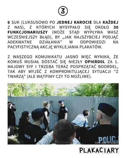 6 SUK (LUKSUSOWO PO JEDNEJ KAROCIE DLA KAŻDEJ Z NAS), Z KTÓRYCH WYSYPAŁO SIĘ OKOŁO 30 FUNKCJONARIUSZY (MOŻE STĄD WYPŁYWA WASZ WCZEŚNIEJSZY BŁĄD), BY „JAK NAJSZYBCIEJ PODJĄĆ ADEKWATNE DZIAŁANIA" W ODPOWIEDZI NA PACYFISTYCZNĄ AKCJĘ WYKLEJANIA PLAKATÓW.
Z WASZEGO KOMUNIKATU JASNO WIĘC WYNIKA, ŻE KOMUŚ MUSIAŁ DOSTAĆ SIĘ NIEZŁY OPIERDOL ZA 1. MAJOWY SYF I TRZEBA TERAZ POSPRZĄTAĆ BOORDEL, TAK ABY WYJŚĆ Z KOMPROMITUJĄCEJ SYTUACJI "Z TWARZĄ" (ALE WĄTPIMY CZY TO MOŻLIWE).


FOT. AGATA KUBIS
PLAKACIARY