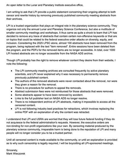 An open letter to the Lunar and Planetary Institute executive office,

I am writing to ask that LPI provide a public statement concerning their ongoing attempt to both censor and rewrite history by removing previously published community meeting abstracts from their archives.

LPI is a trusted organization that plays an integral role in the planetary science community. They organize not only the annual Lunar and Planetary Science Conference, but also a multitude of smaller community meetings and workshops. It thus came as quite a shock to learn that LPI has decided to remove any trace of abstracts that contain certain non-offensive keywords or that are on topics that could be related to the federal executive order attacks on diversity, equity, and inclusion. Considering the 2025 LPSC alone, almost 100 abstracts have been removed from the program, being replaced with the text "item removed". Entire sessions have been deleted from the program, and the PDFs for the removed items are no longer accessible. In total, over 1000 LPI hosted abstracts are no longer accessible from the NASA ADS archive.