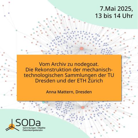 Das Bild zeigt eine Veranstaltungsgrafik für eine Präsentation am 7. Mai 2025, von 13 bis 14 Uhr. Der Titel der Präsentation lautet "Vom Archiv zu nodegoat. Die Rekonstruktion der mechanisch-technologischen Sammlungen der TU Dresden und der ETH Zürich" und wird von Anna Mattern aus Dresden gehalten. Im Hintergrund ist ein Netzwerk aus Punkten und Linien zu sehen, die eine Datenverbindung oder eine Datenstruktur symbolisieren. Im unteren linken Bereich befindet sich das Logo von SODa mit der Aufschrift "Sammlungen · Objekte · Datenkompetenzen".
