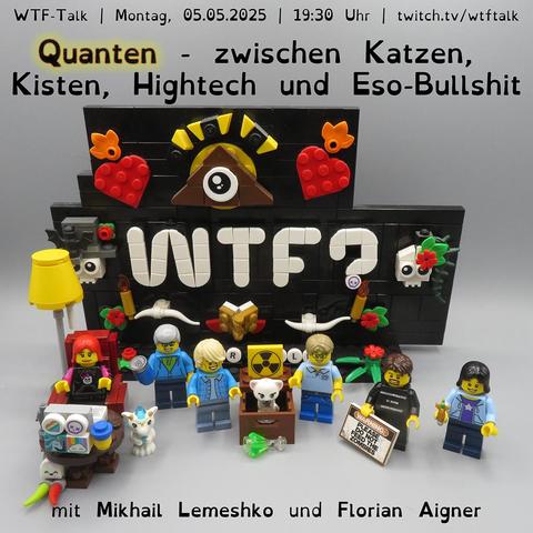 Vor einem aus LEGO Steinen nachgebauten „WTF?“-Logo stehen die Minifiguren von Lydia, Bernd, Mikhail, Florian, Holm und Annika. Zwischen Mikhail und Florian befindet sich eine Kiste mit einer Katze darin, auf der ein Radioaktivitätszeichen zu sehen ist. Davor liegt ein Erlenmeyerkolben mit leuchtend grünem Inhalt – ein typisches Laborgefäß mit flachem Boden, bauchigem Körper und schmalem Hals. Im oberen Bildbereich steht: "WTF-Talk – Montag, 05.05.2025 - 19:30 Uhr – twitch.tv/wtftalk". Darunter der Titel des Talks: "Quanten – zwischen Katzen, Kisten, Hightech und Eso-Bullshit". Am unteren Bildrand sind die Gäste genannt: Mikhail Lemeshko und Florian Aigner.