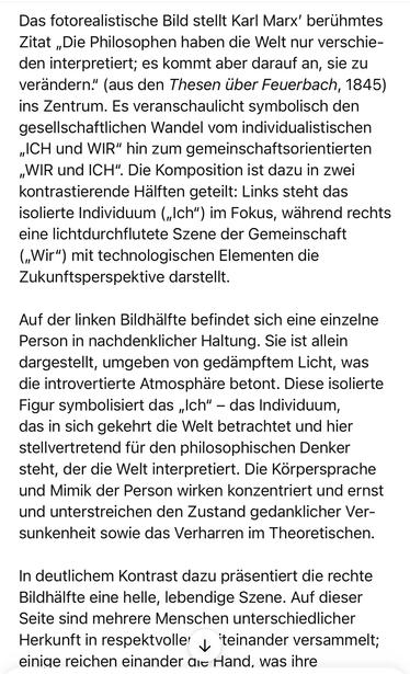 Das fotorealistische Bild stellt Karl Marx' berühmtes Zitat „Die Philosophen haben die Welt nur verschieden interpretiert; es kommt aber darauf an, sie zu verändern." (aus den Thesen über Feuerbach, 1845) ins Zentrum. Es veranschaulicht symbolisch den gesellschaftlichen Wandel vom individualistischen „CH und WIR" hin zum gemeinschaftsorientierten „WIR und ICH". Die Komposition ist dazu in zwei kontrastierende Hälften geteilt: Links steht das isolierte Individuum („Ich") im Fokus, während rechts eine lichtdurchflutete Szene der Gemeinschaft („Wir") mit technologischen Elementen die Zukunftsperspektive darstellt.
Auf der linken Bildhälfte befindet sich eine einzelne Person in nachdenklicher Haltung. Sie ist allein dargestellt, umgeben von gedämpftem Licht, was die introvertierte Atmosphäre betont. Diese isolierte Figur symbolisiert das „Ich" - das Individuum, das in sich gekehrt die Welt betrachtet und hier stellvertretend für den philosophischen Denker steht, der die Welt interpretiert. Die Körpersprache und Mimik der Person wirken konzentriert und ernst und unterstreichen den Zustand gedanklicher Versunkenheit sowie das Verharren im Theoretischen.
In deutlichem Kontrast dazu präsentiert die rechte Bildhalfte eine helle, lebendige Szene. Auf dieser Seite sind mehrere Menschen unterschiedlicher Herkunft in respektvoller y teinander versammelt; einige reichen einander die Hand, was ihre🖖