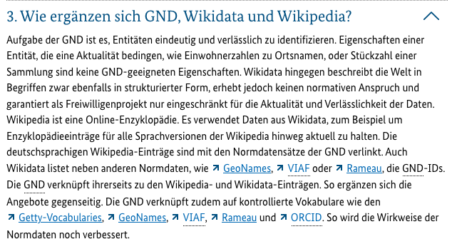 3. Wie ergänzen sich GND, Wikidata und Wikipedia?

Aufgabe der GND ist es, Entitäten eindeutig und verlässlich zu identifizieren. Eigenschaften einer Entität, die eine Aktualität bedingen, wie Einwohnerzahlen zu Ortsnamen, oder Stückzahl einer Sammlung sind keine GND-geeigneten Eigenschaften. Wikidata hingegen beschreibt die Welt in Begriffen zwar ebenfalls in strukturierter Form, erhebt jedoch keinen normativen Anspruch und garantiert als Freiwilligenprojekt nur eingeschränkt für die Aktualität und Verlässlichkeit der Daten. Wikipedia ist eine Online-Enzyklopädie. Es verwendet Daten aus Wikidata, zum Beispiel um Enzyklopädieeinträge für alle Sprachversionen der Wikipedia hinweg aktuell zu halten. Die deutschsprachigen Wikipedia-Einträge sind mit den Normdatensätze der GND verlinkt. Auch Wikidata listet neben anderen Normdaten, wie GeoNames, VIAF oder Rameau, die GND-IDs. Die GND verknüpft ihrerseits zu den Wikipedia- und Wikidata-Einträgen. So ergänzen sich die Angebote gegenseitig. Die GND verknüpft zudem auf kontrollierte Vokabulare wie den Getty-Vocabularies, GeoNames, VIAF, Rameau und ORCID. So wird die Wirkweise der Normdaten noch verbessert.