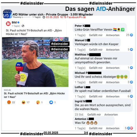"St. Pauli schickt TV-Botschaft an AfD. > Björn Höcke ist 1 Nazi <." Ex-St. Pauli Spieler Michel Dinzey hält den Sticker beim SKY-Interview die ganze Zeit in die Kamera.

Der Bild-Bericht vom Wochenende wird u.a. in der 3.050 Mitglieder großen privaten Gruppe "AfD Wähler unter sich" geteilt.
Daraus zeigen wir u.a. die Kommentare 
"Links-Grün Versiffter Verein.", "Verklagen würde ich den Kasper.", "Auf einmal ist dieser Verein mir unsympathisch geworden.", "Und Ihr seid scheiss Absteiger.", "Ihr spielt mal lieber ordentlichen Fussball.", "Die, so ein Wort schon aussprechen, sind die wahren Nazis." und "Was für (3 Affen-Emojis)."