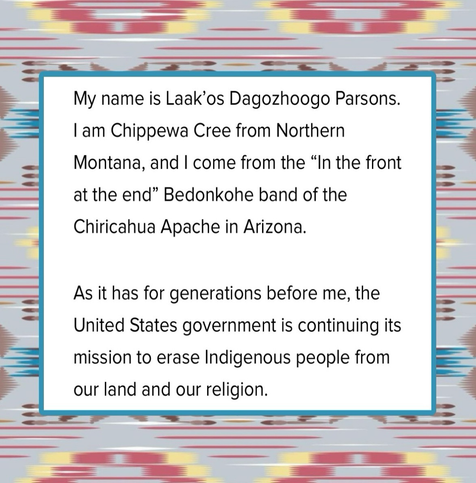 My Name is Laak’os Dagozhoogo Parsons. I am Chippewa Cree from Northern Montana, and I come from the “In the front at the end” Bedonkohe band of the Chiricahua Apache in Arizona. As a task for generations before me, the United States government is continuing admission to erase indigenous people from their land and from their religion.