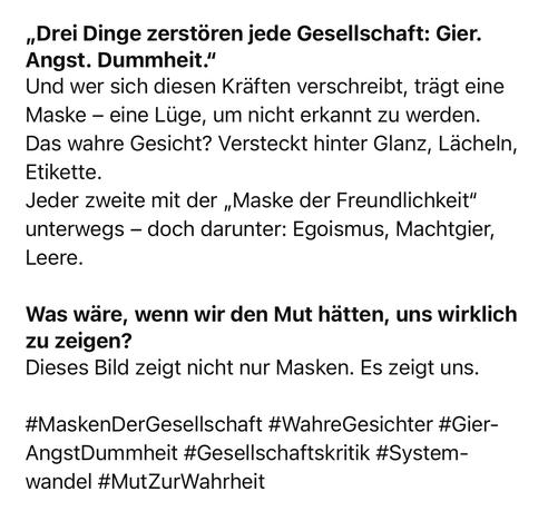 „Drei Dinge zerstören jede Gesellschaft: Gier.
Angst. Dummheit."
Und wer sich diesen Kräften verschreibt, trägt eine Maske - eine Lüge, um nicht erkannt zu werden.
Das wahre Gesicht? Versteckt hinter Glanz, Lächeln, Etikette.
Jeder zweite mit der „Maske der Freundlichkeit" unterwegs - doch darunter: Egoismus, Machtgier, Leere.
Was wäre, wenn wir den Mut hätten, uns wirklich zu zeigen?
Dieses Bild zeigt nicht nur Masken. Es zeigt uns.
#MaskenDerGesellschaft #WahreGesichter #Gier-AngstDummheit #Gesellschaftskritik #System-wandel #MutZurWahrheit🖖