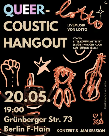 QUEER-
COUSTIC
HANGOUT
LIVEMUSIK
VON LOTTO
COVID:
BITTE KOMMT GETESTET (ES GIBT VOR ORT AUCH KOSTENFREIE TESTS)
20.05.0
19:00
Grünberger Str. 73
Berlin F-Hain KONZERT & JAM SESSION
Illustrationen von Lotto