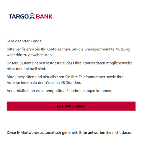 Screenshot einer E-Mail mit Logo der Targobank und Text: "Je suis ravi de vous annoncer que je débute une nouvelle étape… | Antoine Cochard | 82 comments

Sehr geehrter Kunde,

bitte verifizieren Sie Ihr Konto zeitnah, um die uneingeschränkte Nutzung weiterhin zu gewährleisten.

Unsere Systeme haben festgestellt, dass Ihre Kontaktdaten möglicherweise nicht mehr aktuell sind.

Bitte überprüfen und aktualisieren Sie Ihre Telefonnummer sowie Ihre Adresse innerhalb der nächsten 48 Stunden.

Andernfalls kann es zu temporären Einschränkungen kommen.
Jestz Aktualisieren:

 

Diese E-Mail wurde automatisch generiert. Bitte antworten Sie nicht darauf."