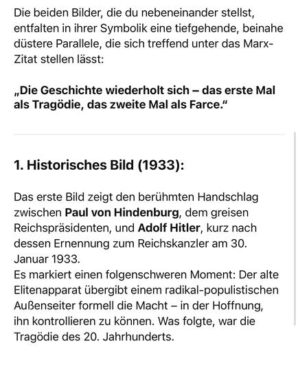 Die beiden Bilder, die du nebeneinander stellst, entfalten in ihrer Symbolik eine tiefgehende, beinahe düstere Parallele, die sich treffend unter das Marx-Zitat stellen lässt:
„Die Geschichte wiederholt sich - das erste Mal als Tragödie, das zweite Mal als Farce."
1. Historisches Bild (1933):
Das erste Bild zeigt den berühmten Handschlag zwischen Paul von Hindenburg, dem greisen Reichspräsidenten, und Adolf Hitler, kurz nach dessen Ernennung zum Reichskanzler am 30.
Januar 1933.
Es markiert einen folgenschweren Moment: Der alte Elitenapparat übergibt einem radikal-populistischen Außenseiter formell die Macht - in der Hoffnung, ihn kontrollieren zu können. Was folgte, war die Tragödie des 20. Jahrhunderts.🖖