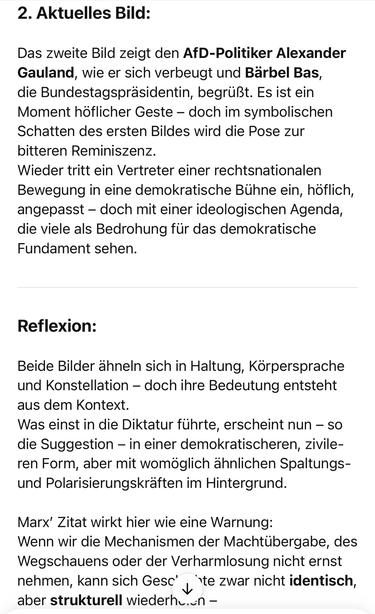 2. Aktuelles Bild:
Das zweite Bild zeigt den AfD-Politiker Alexander Gauland, wie er sich verbeugt und Barbel Bas, die Bundestagspräsidentin, begrüßt. Es ist ein Moment höflicher Geste - doch im symbolischen Schatten des ersten Bildes wird die Pose zur bitteren Reminiszenz.
Wieder tritt ein Vertreter einer rechtsnationalen Bewegung in eine demokratische Bühne ein, höflich, angepasst - doch mit einer ideologischen Agenda, die viele als Bedrohung für das demokratische Fundament sehen.
Reflexion:
Beide Bilder ähneln sich in Haltung, Körpersprache und Konstellation - doch ihre Bedeutung entsteht aus dem Kontext.
Was einst in die Diktatur führte, erscheint nun - so die Suggestion - in einer demokratischeren, zivileren Form, aber mit womöglich ähnlichen Spaltungs-und Polarisierungskräften im Hintergrund.
Marx' Zitat wirkt hier wie eine Warnung:
Wenn wir die Mechanismen der Machtübergabe, des Wegschauens oder der Verharmlosung nicht ernst nehmen, kann sich Gesc''te zwar nicht identisch, aber strukturell wiederhc.cn -🖖