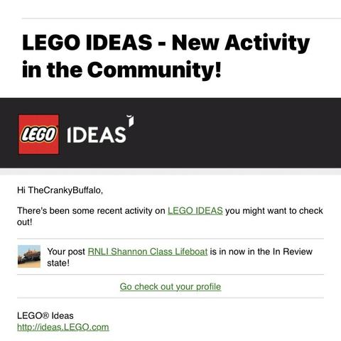 A screenshot of part of an email that says “LEGO IDEAS - New Activity in the Community!

Hi The CrankyBuffalo,
There's been some recent activity on LEGO IDEAS you might want to check out!
Your post RNLI Shannon Class Lifeboat is in now in the In Review state!
Go check out your profile
LEGO® Ideas”