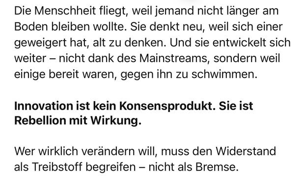 Die Menschheit fliegt, weil jemand nicht länger am Boden bleiben wollte. Sie denkt neu, weil sich einer geweigert hat, alt zu denken. Und sie entwickelt sich weiter - nicht dank des Mainstreams, sondern weil einige bereit waren, gegen ihn zu schwimmen.
Innovation ist kein Konsensprodukt. Sie ist Rebellion mit Wirkung.
Wer wirklich verändern will, muss den Widerstand als Treibstoff begreifen - nicht als Bremse.🖖