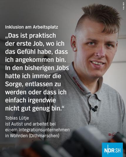 Bild: Ein junger Mann
Text: Inklusion am Arbeitsplatz
",Das ist praktisch der erste Job, wo ich das Gefühl habe, dass ich angekommen bin. In den bisherigen Jobs hatte ich immer die Sorge, entlassen zu werden oder dass ich einfach irgendwie nicht gut genug bin." 
Tobias Lütje
ist Autist und arbeitet bei 
einem Integrationsunternehmen in Wöhrden (Dithmarschen)