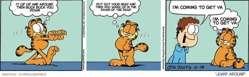Original Garfield comic from October 19, 2009
Text replaced with lyrics from: Jump Around

Transcript:
• It Up Up And Around, Then Buck Buck You Down
• Put Out Your Head And Then You Wake Up In The Dawn Of The Dead
• I'm Coming To Get Ya
• I'm Coming To Get Ya


--------------
Original Text:
• Garfield:  I must claw something!  Whew! I feel much better.
• Jon:  Have you seen my new curtains?
• Garfield:  Define "new".
