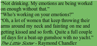 “Not drinking. My emotions are being worked on enough without that.”
“Who's working on your emotions?”
“Oh, a lot of women that keep throwing their arms around my neck and fainting on me and getting kissed and so forth. Quite a full couple of days for a beat-up gumshoe with no yacht.” 
The Littte Sister - Raymond Chandler