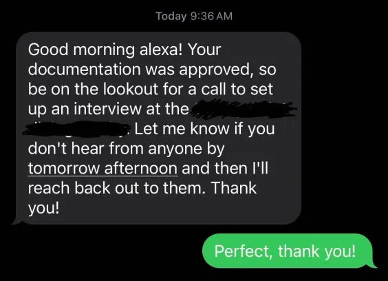 A text message conversation that reads “Good morning Alexa! Your documentation was approved, so be on the lookout for a call to set up an interview at [redacted.] Let me know if you don’t hear from anyone by tomorrow afternoon and then I’ll reach back out to them. Thank you!” And a green text bubble replying “perfect, thank you!”