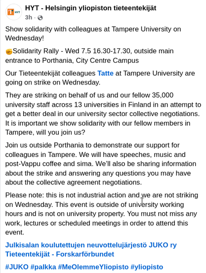 Show solidarity with colleagues at Tampere University on Wednesday!

✊Solidarity Rally - Wed 7.5 16.30-17.30, outside main entrance to Porthania, City Centre Campus

Our Tieteentekijät colleagues Tatte at Tampere University are going on strike on Wednesday.

They are striking on behalf of us and our fellow 35,000 university staff across 13 universities in Finland in an attempt to get a better deal in our university sector collective negotiations. It is important we show solidarity with our fellow members in Tampere, will you join us?

Join us outside Porthania to demonstrate our support for colleagues in Tampere. We will have speeches, music and post-Vappu coffee and sima. We’ll also be sharing information about the strike and answering any questions you may have about the collective agreement negotiations.

Please note: this is not industrial action and we are not striking on Wednesday. This event is outside of university working hours and is not on university property. You must not miss any work, lectures or scheduled meetings in order to attend this event.