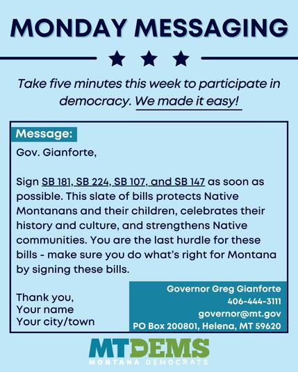 MONDAY MESSAGING
Take five minutes this week to participate in democracy. We made it easy!
Message:
Gov. Gianforte,
Sign SB 181, SB 224, SB 107, and SB 147 as soon as possible. This slate of bills protects Native Montanans and their children, celebrates their
history and culture, and strengthens Native communities. You are the last hurdle for these bills - make sure you do what's right for Montana by signing these bills.
Thank you,
Your name
Governor Greg Gianforte
406-444-3111
governor@mt.gov
Your city/town
PO Box 200801, Helena, MT 59620
MTDEMS
MONTANA DEMOCRATS