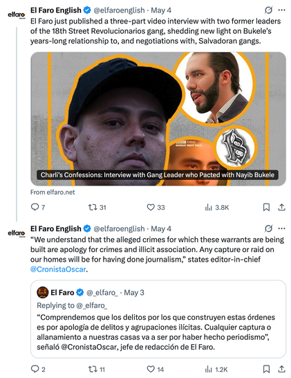 El Faro English
@elfaroenglish
·
May 4
El Faro just published a three-part video interview with two former leaders of the 18th Street Revolucionarios gang, shedding new light on Bukele’s years-long relationship to, and negotiations with, Salvadoran gangs.
From elfaro.net
El Faro English
@elfaroenglish
May 4
“We understand that the alleged crimes for which these warrants are being built are apology for crimes and illicit association. Any capture or raid on our homes will be for having done journalism,” states editor-in-chief 
@CronistaOscar

Quote
El Faro
@_elfaro_
May 3
Replying to @_elfaro_
“Comprendemos que los delitos por los que construyen estas órdenes es por apología de delitos y agrupaciones ilícitas. Cualquier captura o allanamiento a nuestras casas va a ser por haber hecho periodismo”, señaló @CronistaOscar, jefe de redacción de El Faro.