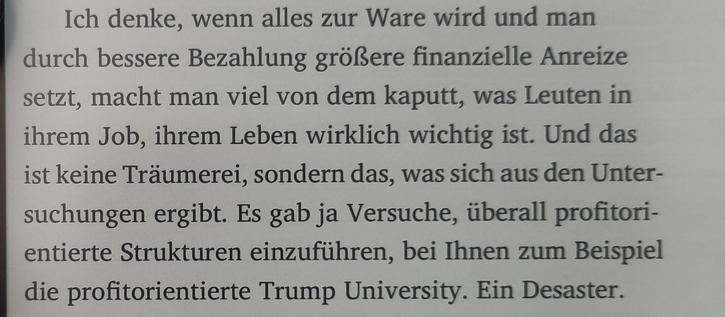 Ich denke, wenn alles zur Ware wird und man durch bessere Bezahlung größere finanzielle Anreize setzt, macht man viel von dem kaputt, was Leuten in ihrem Job, ihrem Leben wirklich wichtig ist. Und das ist keine Träumerei, sondern das, was sich aus den Unter-suchungen ergibt. Es gab ja Versuche, überall profitori-entierte Strukturen einzuführen, bei Ihnen zum Beispiel die profitorientierte Trump University. Ein Desaster.
