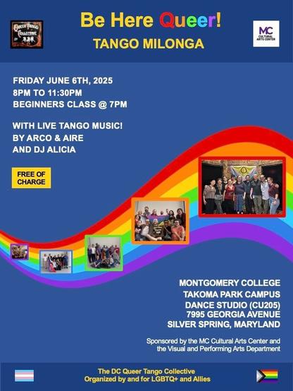 Event flyer. Heading says Be Here Queer! Tango milonga” with logos of the DC Queer Tango Collective and Montgomery College. Friday June 6, 2025, 8pm to 11:30pm, beginners class at 7pm. With live tango music by Arco &amp; Aire and DJ Alicia. Photos of the collective are laid out in front of a swooshing rainbow pattern. The address is given as “Montgomery Collect Takoma Park Campus dance studio (room CU205), 7995 Georgia Ave, Silver Spring, Maryland” and there’s a sponsorship note “sponsored by the MC Cultural Arts Center and the Visual and Performing Arts Department.” At the bottom, between trans and progress Pride flags, it says “the DC Queer Tango Collective, organized by and for LGBTQ+ and allies”