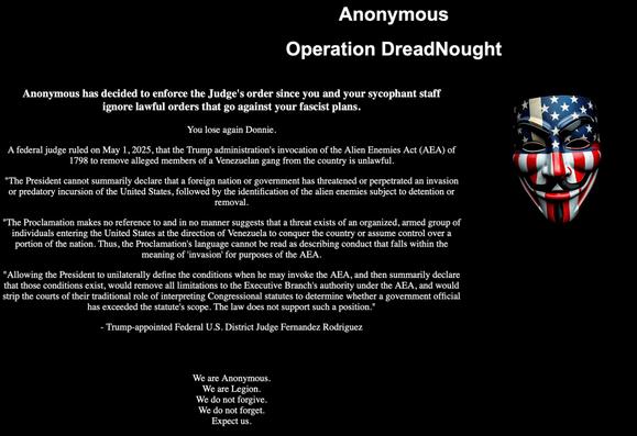 Anonymous
Operation DreadNought
Anonymous has decided to enforce the Judge's order since you and your sycophant staff
ignore lawful orders that go against your fascist plans.
You lose again Donnie.

A federal judge ruled on May 1, 2025, that the Trump administration's invocation of the Alien Enemies Act (AEA) of 1798 to remove alleged members of a Venezuelan gang from the country is unlawful.

"The President cannot summarily declare that a foreign nation or government has threatened or perpetrated an invasion or predatory incursion of the United States, followed by the identification of the alien enemies subject to detention or removal.

"The Proclamation makes no reference to and in no manner suggests that a threat exists of an organized, armed group of individuals entering the United States at the direction of Venezuela to conquer the country or assume control over a portion of the nation. Thus, the Proclamation's language cannot be read as describing conduct that falls within the meaning of 'invasion' for purposes of the AEA.

"Allowing the President to unilaterally define the conditions when he may invoke the AEA, and then summarily declare that those conditions exist, would remove all limitations to the Executive Branch's authority under the AEA, and would strip the courts of their traditional role of interpreting Congressional statutes to determine whether a government official has exceeded the statute's scope. The law does not support such a position."

- Trump-appoint
