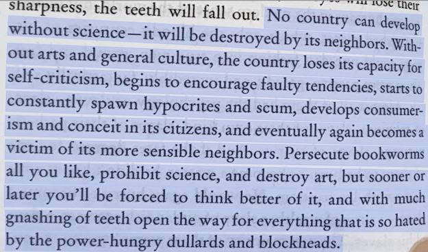 Quote from Hard to be a God by the Strugatsky brothers:

"No country can develop without science — it will be destroyed by its neighbours. Without arts and general culture, the country loses its capacity for self-criticism, begins to encourage faulty tendencies, starts to constantly spawn hypocrites and scum, develops consumerism and conceit in its citizens, and eventually again becomes a victim of its more sensible neighbours. Persecute bookworms all you like, prohibit science, and destroy art, but sooner or later you'll be forced to think better of it, and with much gnashing of teeth open the way for everything that is so hated by the power-hungry dullards and blockheads."