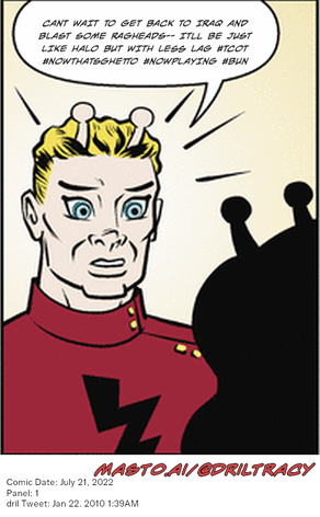 Original Dicktracy comic from July 21, 2022

-------------
Dril Tweet
Jan 22, 2010 1:39AM
-------------
Url
https://twitter.com/dril/status/8058988001
-------------
Transcript:
• Cant Wait To Get Back To Iraq And Blast Some Ragheads-- Itll Be Just Like Halo But With Less Lag #Tcot #Nowthatsghetto #Nowplaying #Bun