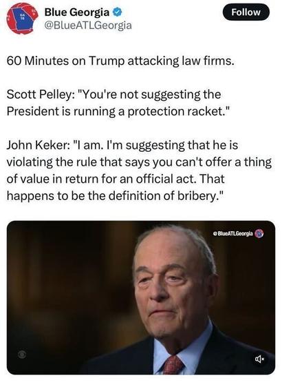 A tweet by Blue Georgia (@BlueATLGeorgia
) reads: "60 Minutes on Trump attacking law firms. Scott Pelley: 'You’re not suggesting the President is running a protection racket.' John Keker: 'I am. I’m suggesting that he is violating the rule that says you can’t offer a thing of value in return for an official act. That happens to be the definition of bribery.'" Below the tweet is an image of John Keker, an older man in a suit and red tie, speaking on "60 Minutes."