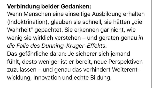 Verbindung beider Gedanken:
Wenn Menschen eine einseitige Ausbildung erhalten (Indoktrination), glauben sie schnell, sie hätten „die Wahrheit" gepachtet. Sie erkennen gar nicht, wie wenig sie wirklich verstehen - und geraten genau in die Falle des Dunning-Kruger-Effekts.
Das gefährliche daran: Je sicherer sich jemand fühlt, desto weniger ist er bereit, neue Perspektiven zuzulassen - und genau das verhindert Weiterent-wicklung, Innovation und echte Bildung.🖖
