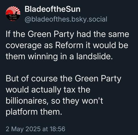 BladeoftheSun @bladeofthes.bsky.social 

If the Green Party had the same coverage as Reform it would be them winning in a landslide.

But of course the Green Party would actually tax the billionaires, so they won't platform them.