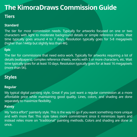 The KimoraDraws Commission Guide

Tiers
Standard
The tier for most commission needs. Typically for artworks focused on one or two characters with light to moderate background details or simple reference sheets. Wait time typically goes around 4 to 7 days. Resolution typically goes for 5-8 megapixels (higher than 1440p but slightly less than 4K).

Epic
The tier for commissions that need extra work. Typically for artworks requiring a lot of details (wallpapers), complex reference sheets, works with 3 or more characters, etc. Wait time typically goes for at least 10 days. Resolution typically goes for at least 16 megapixels (more than 5K).

Styles
Regular
My typical digital painting style. Great if you just want a regular commission at a more affordable price while maintaining good quality. Lines, colors, and shading are done separately to maximize flexibility.

Painty
My "extra effort" painterly style. This is the way to go if you want something more unique and with more flair. This style takes more commitment since it minimizes layers and instead relies more on "traditional" painting methods. Colors and shading are done at once.
