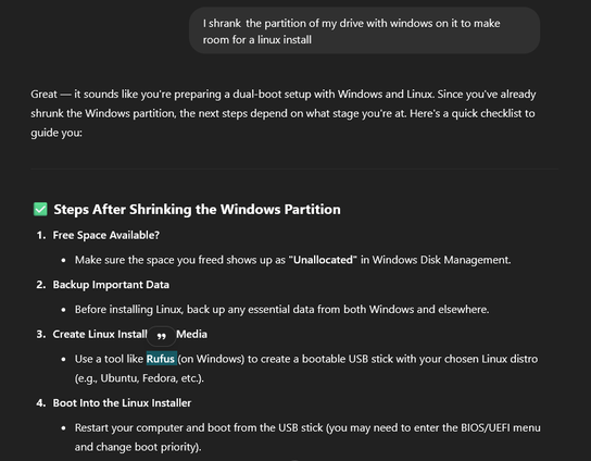I shrank the partition of my drive with windows on it to make room for a linux install

ChatGPT said:

Great — it sounds like you're preparing a dual-boot setup with Windows and Linux. Since you've already shrunk the Windows partition, the next steps depend on what stage you're at. Here's a quick checklist to guide you:
✅ Steps After Shrinking the Windows Partition

    Free Space Available?

        Make sure the space you freed shows up as "Unallocated" in Windows Disk Management.

    Backup Important Data

        Before installing Linux, back up any essential data from both Windows and elsewhere.

    Create Linux Installation Media

        Use a tool like Rufus (on Windows) to create a bootable USB stick with your chosen Linux distro (e.g., Ubuntu, Fedora, etc.).

    Boot Into the Linux Installer

        Restart your computer and boot from the USB stick (you may need to enter the BIOS/UEFI menu and change boot priority).