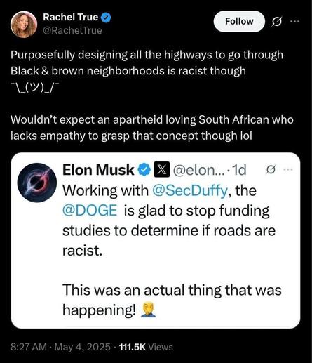 Screenshot of a tweet exchange. The top tweet is by Rachel True, verified user, who writes:
"Purposefully designing all the highways to go through Black & brown neighborhoods is racist though ¯_(ツ)_/¯
Wouldn’t expect an apartheid loving South African who lacks empathy to grasp that concept though lol"

Below her tweet is a screenshot of a tweet by Elon Musk, also verified, saying:
"Working with @SecDuffy, the @DOGE is glad to stop funding studies to determine if roads are racist.
This was an actual thing that was happening! 🤦"

Timestamp on the post shows 8:27 AM · May 4, 2025